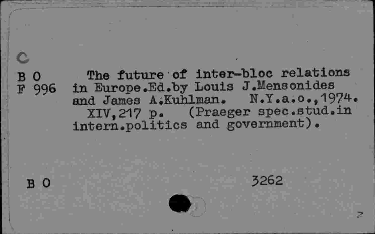 ﻿c
B o
F 996
The future of inter-bloc relations in Europe.Ed.by Louis J.Mensonides and James A .Kuhlman.	N.Y.a.o.,197z<-«
XTVt217 p. (Praeger spec.stud.in intern.politics and government).
B 0
3262